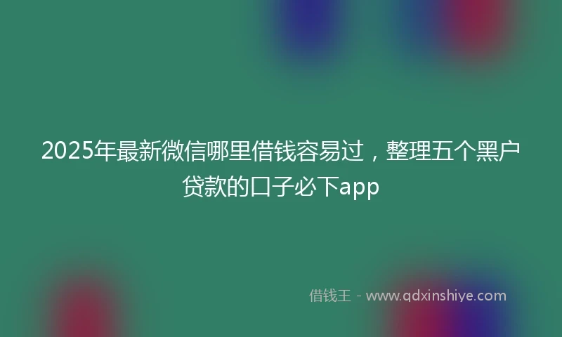 2025年最新微信哪里借钱容易过，整理五个黑户贷款的口子必下app