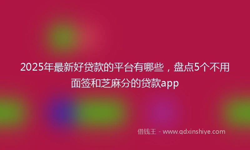 2025年最新好贷款的平台有哪些，盘点5个不用面签和芝麻分的贷款app
