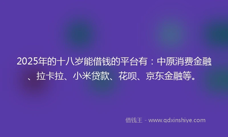 2025年的十八岁能借钱的平台有：中原消费金融、拉卡拉、小米贷款、花呗、京东金融等。