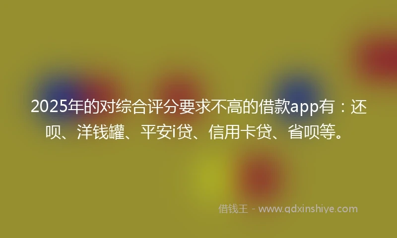 2025年的对综合评分要求不高的借款app有：还呗、洋钱罐、平安i贷、信用卡贷、省呗等。