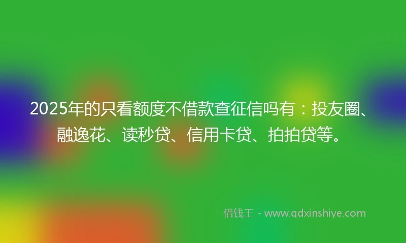 2025年的只看额度不借款查征信吗有：投友圈、融逸花、读秒贷、信用卡贷、拍拍贷等。