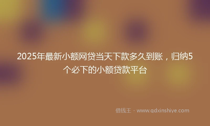 2025年最新小额网贷当天下款多久到账，归纳5个必下的小额贷款平台