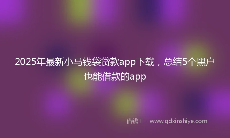 2025年最新小马钱袋贷款app下载，总结5个黑户也能借款的app