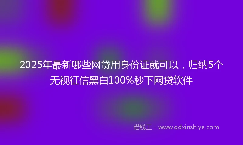 2025年最新哪些网贷用身份证就可以，归纳5个无视征信黑白100%秒下网贷软件