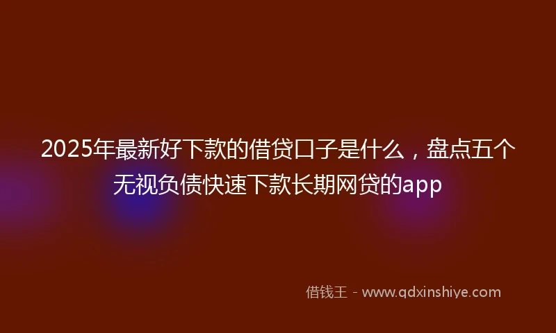 2025年最新好下款的借贷口子是什么，盘点五个无视负债快速下款长期网贷的app