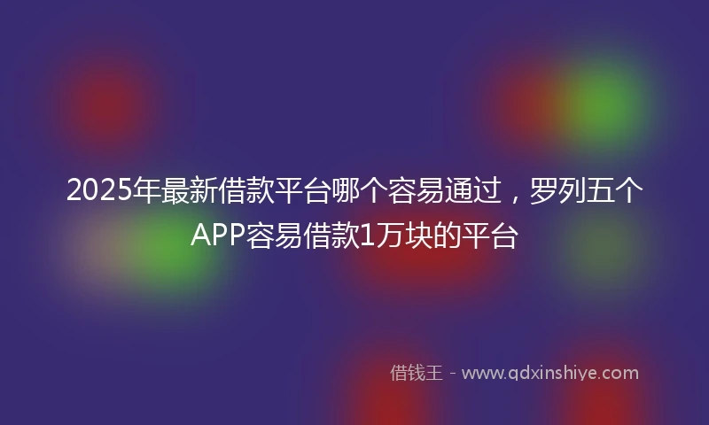 2025年最新借款平台哪个容易通过，罗列五个APP容易借款1万块的平台