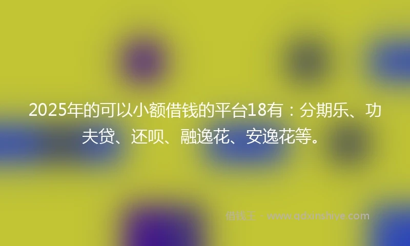 2025年的可以小额借钱的平台18有：分期乐、功夫贷、还呗、融逸花、安逸花等。