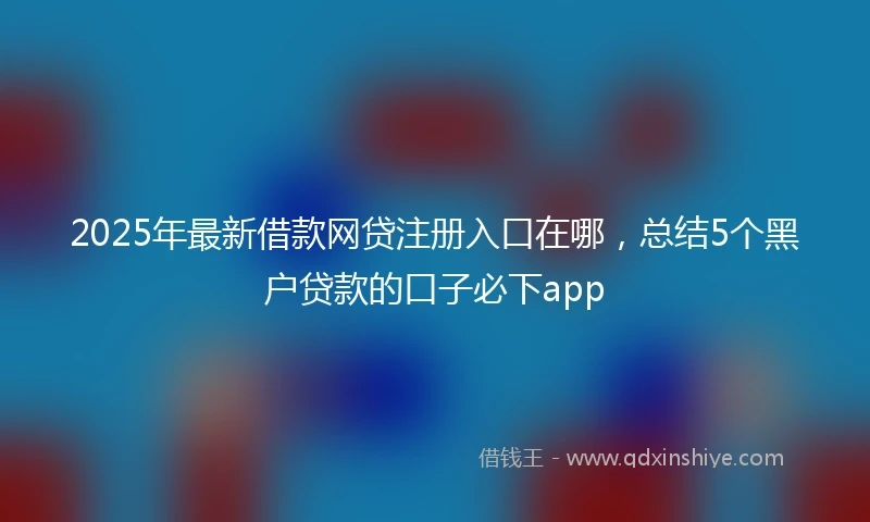 2025年最新借款网贷注册入口在哪，总结5个黑户贷款的口子必下app