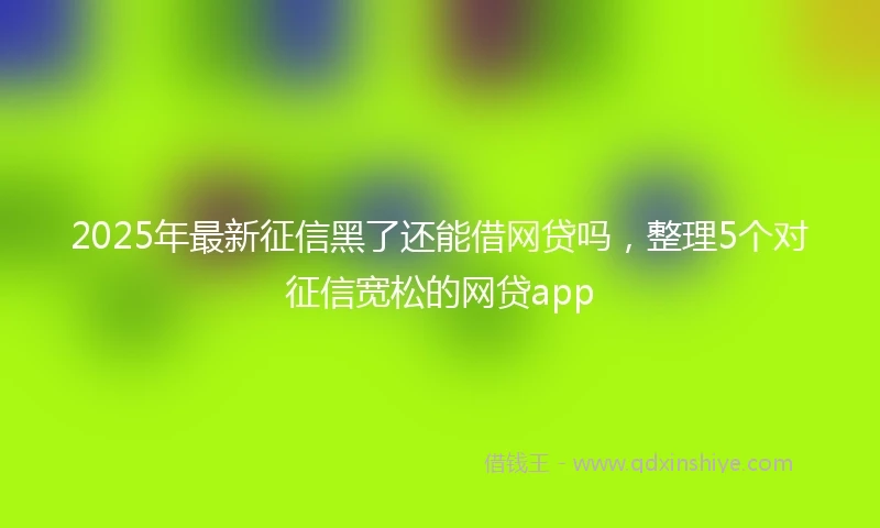 2025年最新征信黑了还能借网贷吗，整理5个对征信宽松的网贷app
