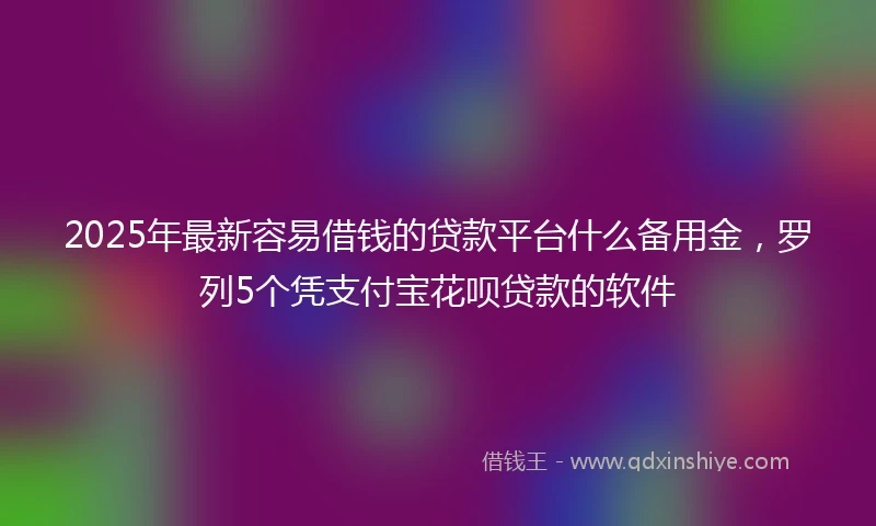 2025年最新容易借钱的贷款平台什么备用金，罗列5个凭支付宝花呗贷款的软件
