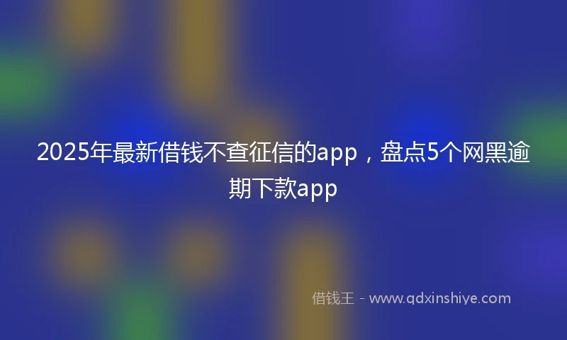 2025年最新借钱不查征信的app，盘点5个网黑逾期下款app