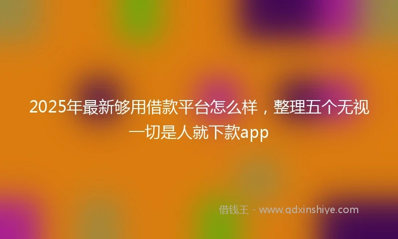 2025年最新够用借款平台怎么样，整理五个无视一切是人就下款app