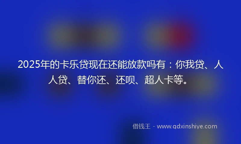 2025年的卡乐贷现在还能放款吗有：你我贷、人人贷、替你还、还呗、超人卡等。