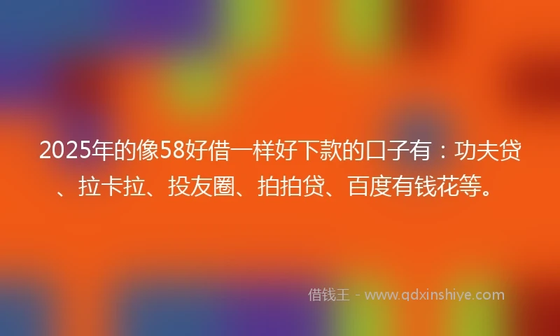 2025年的像58好借一样好下款的口子有：功夫贷、拉卡拉、投友圈、拍拍贷、百度有钱花等。