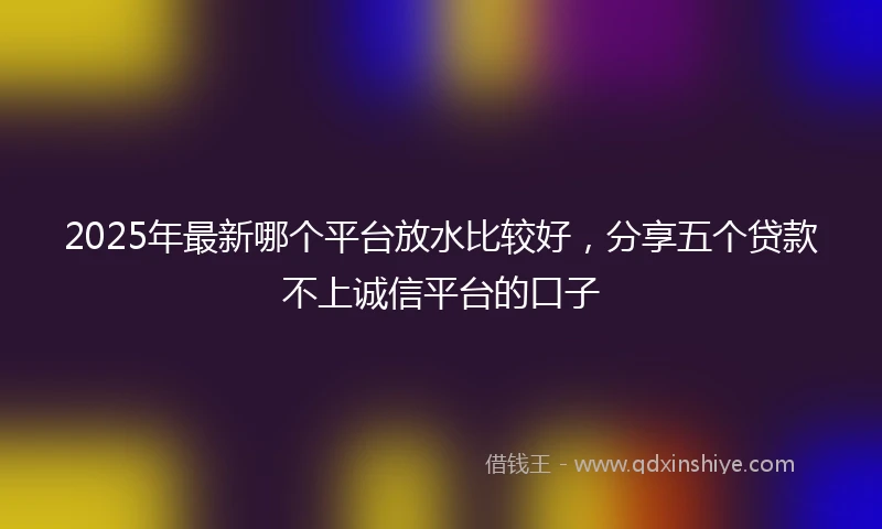 2025年最新哪个平台放水比较好，分享五个贷款不上诚信平台的口子