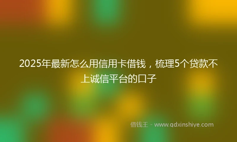 2025年最新怎么用信用卡借钱，梳理5个贷款不上诚信平台的口子