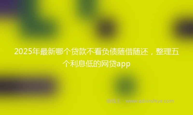 2025年最新哪个贷款不看负债随借随还，整理五个利息低的网贷app