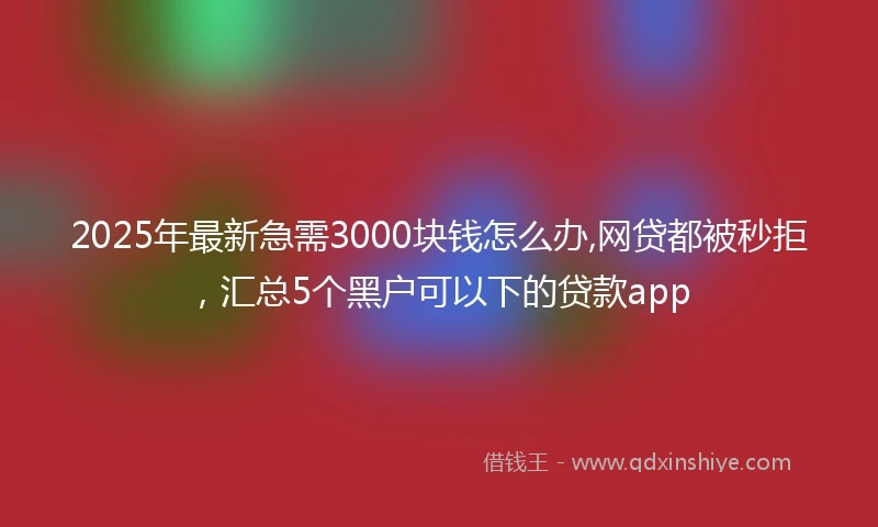 2025年最新急需3000块钱怎么办,网贷都被秒拒，汇总5个黑户可以下的贷款app