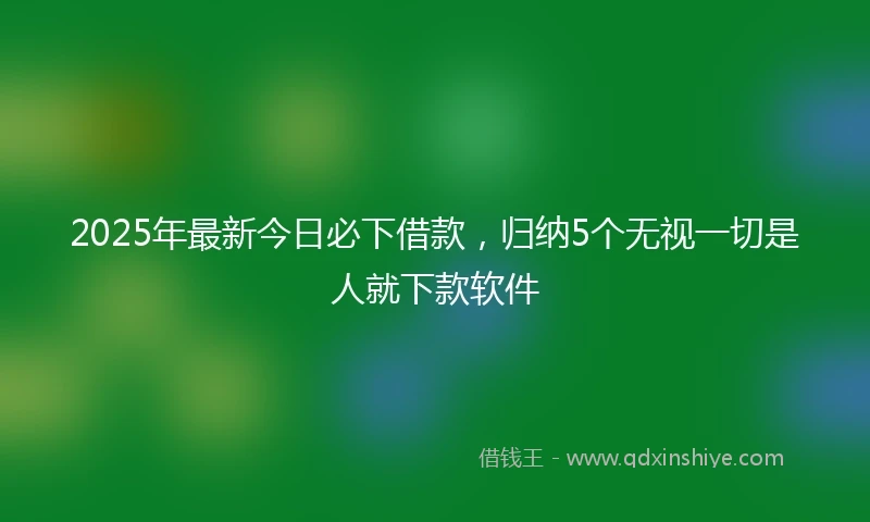 2025年最新今日必下借款，归纳5个无视一切是人就下款软件