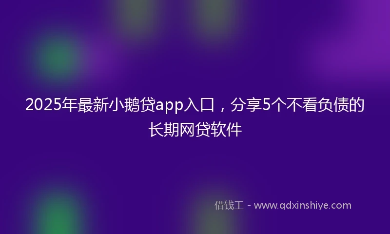 2025年最新小鹅贷app入口，分享5个不看负债的长期网贷软件