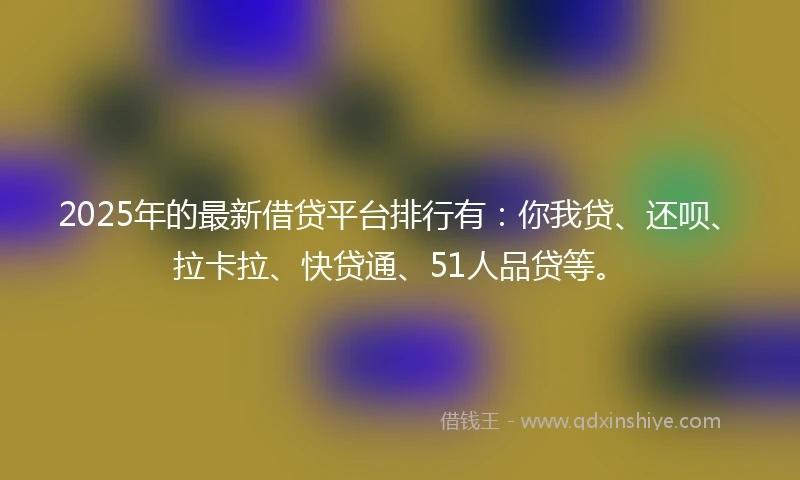 2025年的最新借贷平台排行有：你我贷、还呗、拉卡拉、快贷通、51人品贷等。