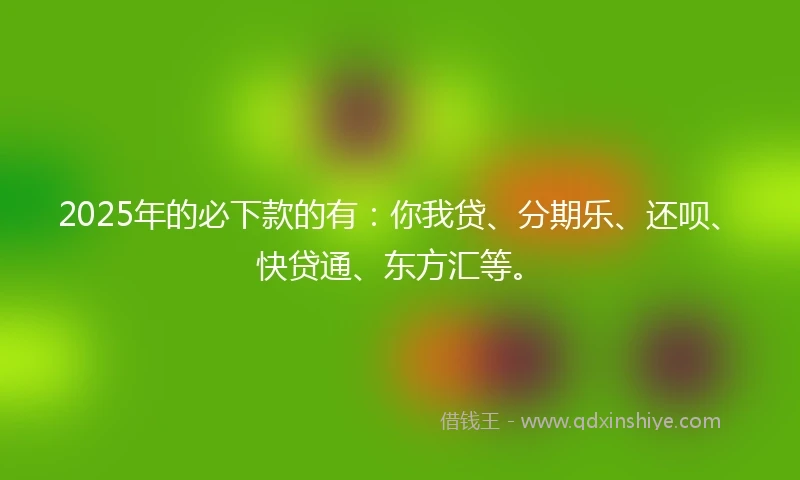 2025年的必下款的有：你我贷、分期乐、还呗、快贷通、东方汇等。