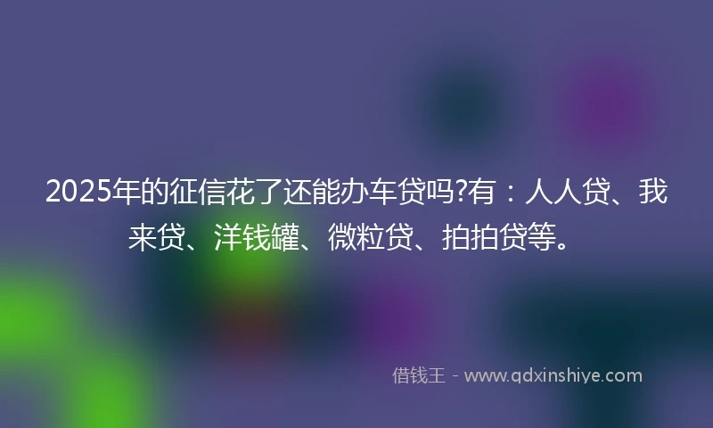 2025年的征信花了还能办车贷吗?有：人人贷、我来贷、洋钱罐、微粒贷、拍拍贷等。