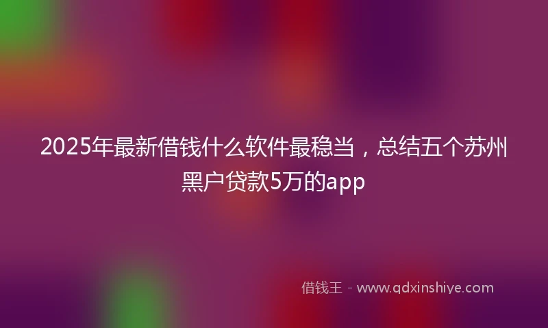 2025年最新借钱什么软件最稳当，总结五个苏州黑户贷款5万的app
