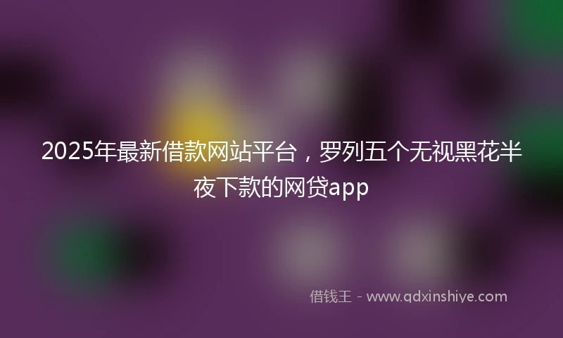 2025年最新借款网站平台，罗列五个无视黑花半夜下款的网贷app