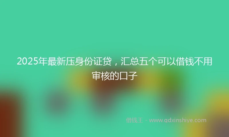 2025年最新压身份证贷，汇总五个可以借钱不用审核的口子
