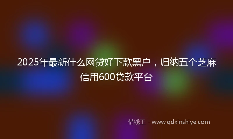 2025年最新什么网贷好下款黑户，归纳五个芝麻信用600贷款平台