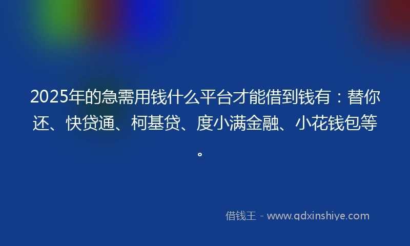 2025年的急需用钱什么平台才能借到钱有：替你还、快贷通、柯基贷、度小满金融、小花钱包等。