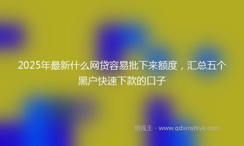 2025年最新什么网贷容易批下来额度，汇总五个黑户快速下款的口子