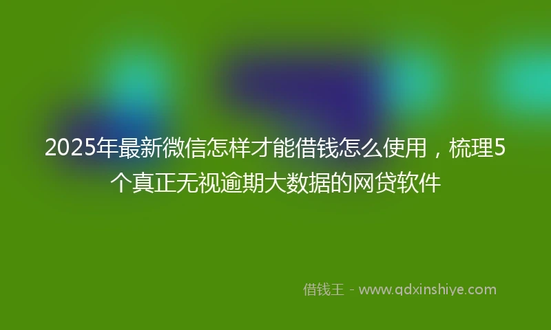 2025年最新微信怎样才能借钱怎么使用，梳理5个真正无视逾期大数据的网贷软件