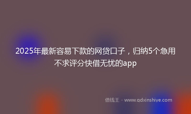 2025年最新容易下款的网贷口子，归纳5个急用不求评分快借无忧的app