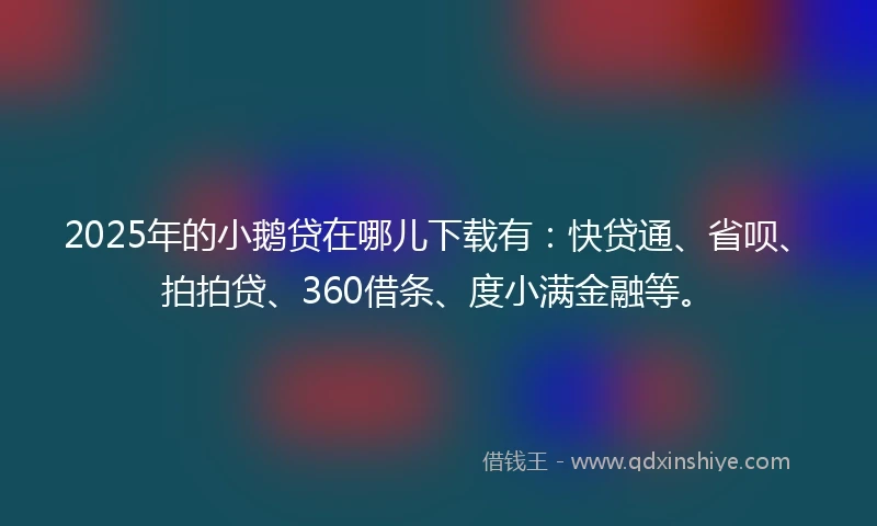 2025年的小鹅贷在哪儿下载有：快贷通、省呗、拍拍贷、360借条、度小满金融等。