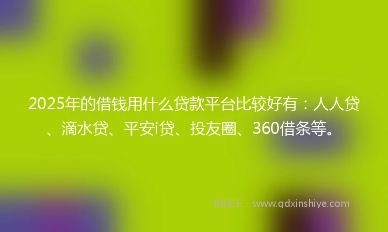 2025年的借钱用什么贷款平台比较好有：人人贷、滴水贷、平安i贷、投友圈、360借条等。