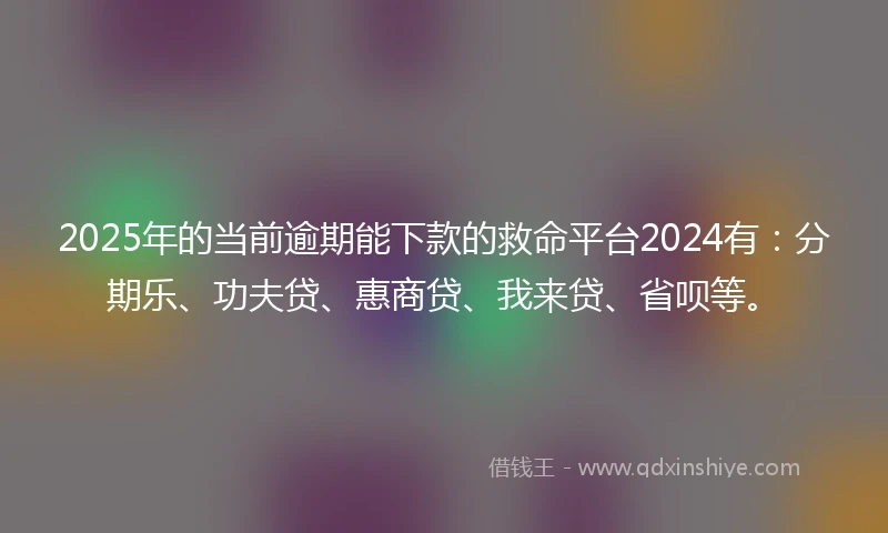 2025年的当前逾期能下款的救命平台2024有：分期乐、功夫贷、惠商贷、我来贷、省呗等。