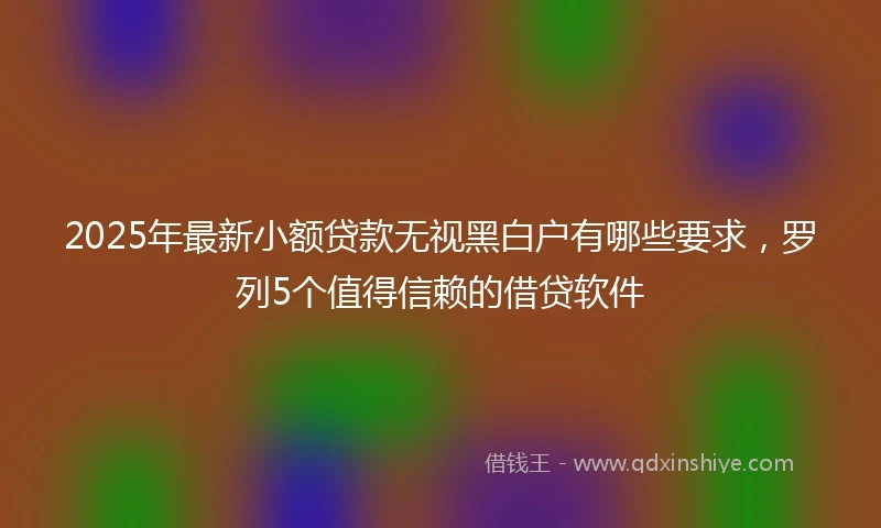 2025年最新小额贷款无视黑白户有哪些要求，罗列5个值得信赖的借贷软件