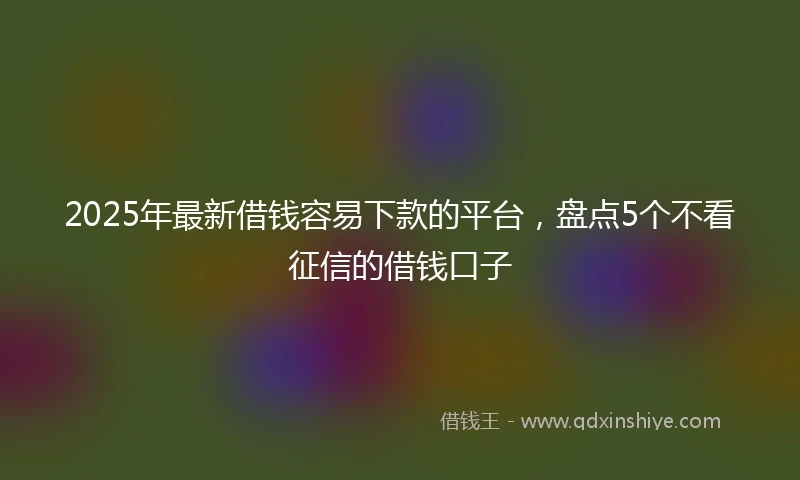 2025年最新借钱容易下款的平台，盘点5个不看征信的借钱口子