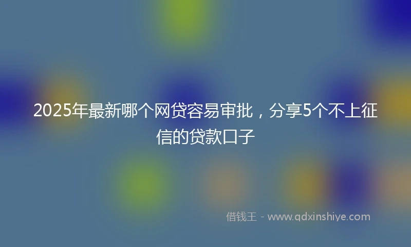 2025年最新哪个网贷容易审批，分享5个不上征信的贷款口子