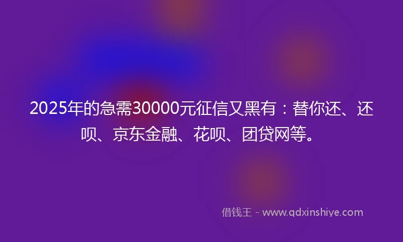 2025年的急需30000元征信又黑有：替你还、还呗、京东金融、花呗、团贷网等。