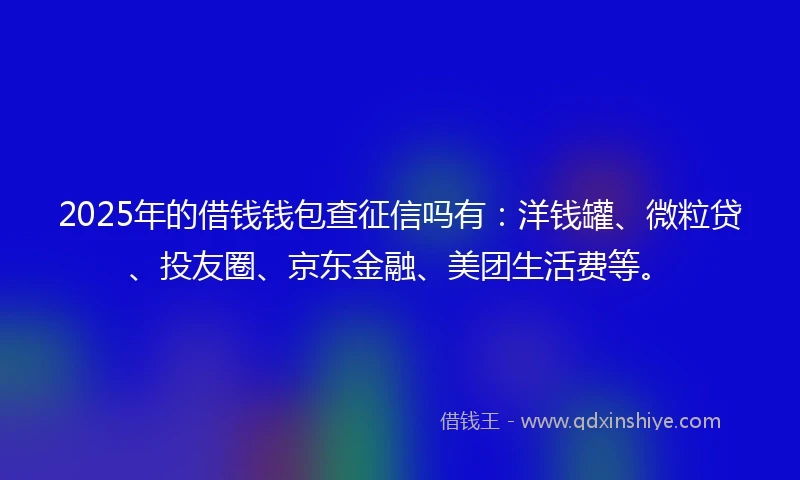 2025年的借钱钱包查征信吗有：洋钱罐、微粒贷、投友圈、京东金融、美团生活费等。