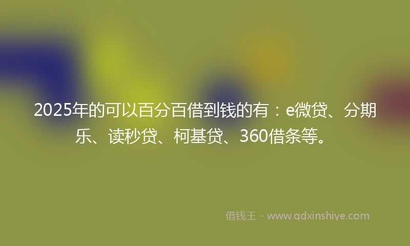 2025年的可以百分百借到钱的有：e微贷、分期乐、读秒贷、柯基贷、360借条等。