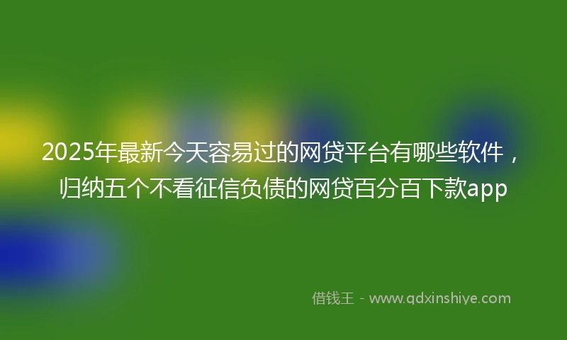 2025年最新今天容易过的网贷平台有哪些软件，归纳五个不看征信负债的网贷百分百下款app