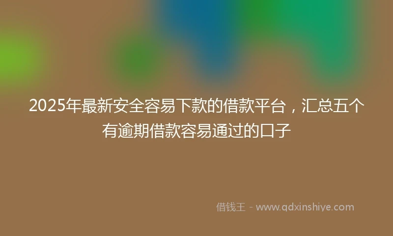 2025年最新安全容易下款的借款平台，汇总五个有逾期借款容易通过的口子