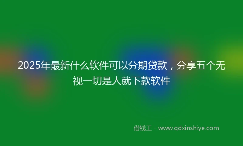 2025年最新什么软件可以分期贷款，分享五个无视一切是人就下款软件