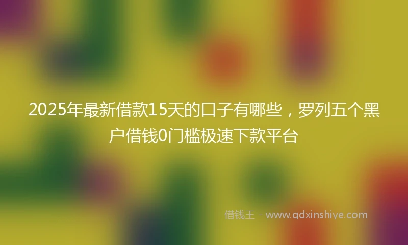2025年最新借款15天的口子有哪些，罗列五个黑户借钱0门槛极速下款平台