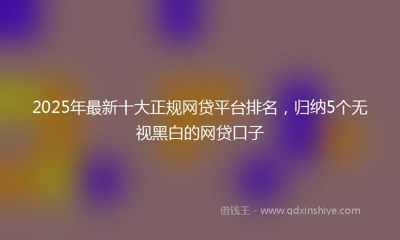 2025年最新十大正规网贷平台排名，归纳5个无视黑白的网贷口子
