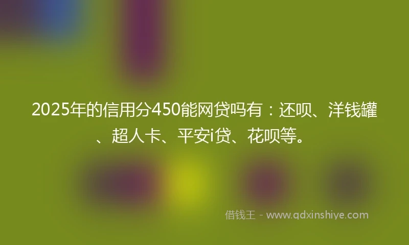 2025年的信用分450能网贷吗有：还呗、洋钱罐、超人卡、平安i贷、花呗等。